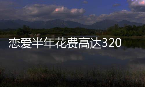 戀愛半年花費(fèi)高達(dá)320萬，現(xiàn)代年輕人的愛情成本與代價