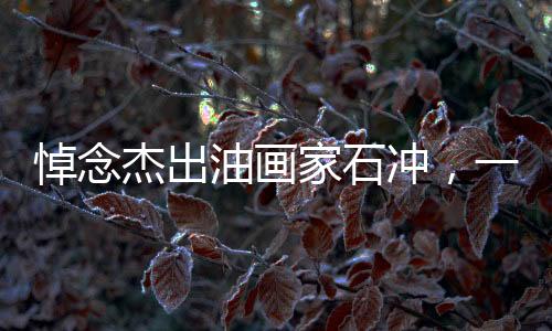 悼念杰出油畫家石沖，一生致力于藝術(shù)，不幸心梗離世，享年62歲