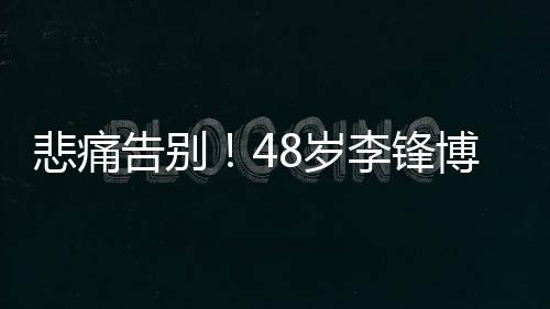 悲痛告別！48歲李鋒博士春節(jié)意外離世，一生貢獻令人緬懷
