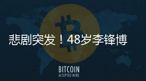 悲劇突發(fā)！48歲李鋒博士春節(jié)意外離世，令人痛惜