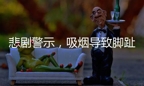 悲劇警示，吸煙導致腳趾全爛，最終需截肢——一例引人深思的健康警示