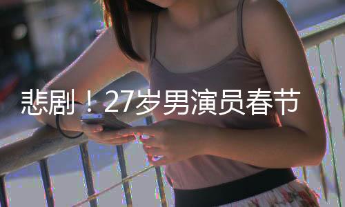 悲?。?7歲男演員春節(jié)離世，初以為感冒卻成永別