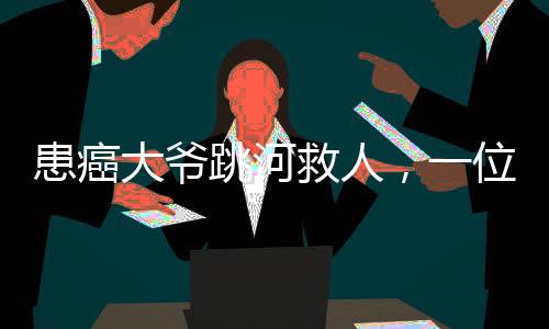 患癌大爺跳河救人，一位平民英雄的生死救援之旅