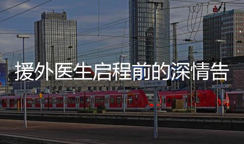 援外醫(yī)生啟程前的深情告別，兒子淚灑離別路