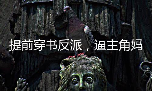提前穿書反派，逼主角媽媽生孩子