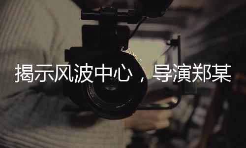 揭示風(fēng)波中心，導(dǎo)演鄭某峰陪睡換角色言論曝光