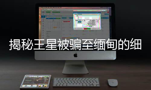 揭秘王星被騙至緬甸的細(xì)節(jié)