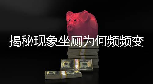 揭秘現(xiàn)象坐廁為何頻頻變蹲坑？探究背后的多重因素