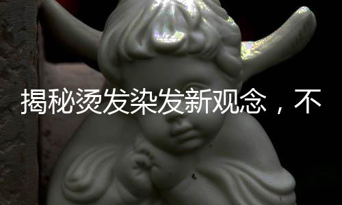 揭秘燙發(fā)染發(fā)新觀念，不洗頭更利于燙染前的準(zhǔn)備