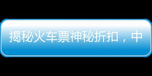 揭秘火車票神秘折扣，中國鐵路官方回應(yīng)火車票一折優(yōu)惠傳聞