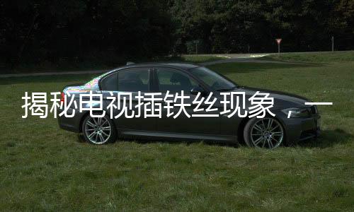 揭秘電視插鐵絲現(xiàn)象，一種特殊的技術(shù)行為下的視聽變遷