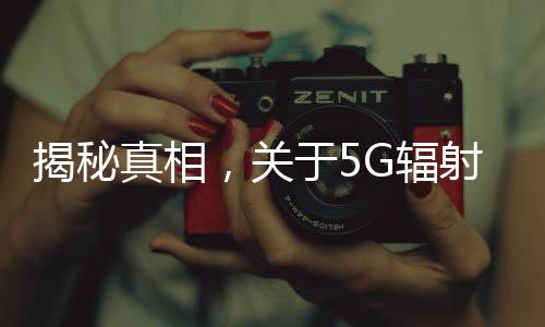 揭秘真相，關(guān)于5G輻射比4G強(qiáng)，對人體危害大的謠言