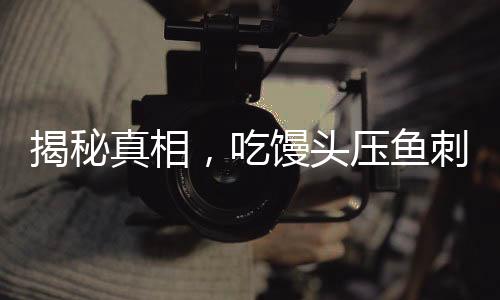 揭秘真相，吃饅頭壓魚刺不科學(xué)——一種誤解的糾正與常識(shí)普及