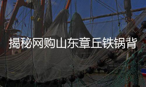 揭秘網(wǎng)購山東章丘鐵鍋背后的秘密，原產地與發(fā)貨地之謎