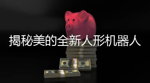 揭秘美的全新人形機(jī)器人研發(fā)進(jìn)展，展示獨(dú)特魅力