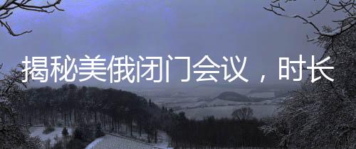 揭秘美俄閉門會(huì)議，時(shí)長(zhǎng)驚人，內(nèi)容究竟幾何？