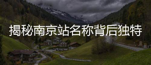 揭秘南京站名稱背后獨(dú)特的文化現(xiàn)象——京字多出那一橫的深意