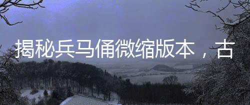 揭秘兵馬俑微縮版本，古代軍隊(duì)的生動(dòng)縮影