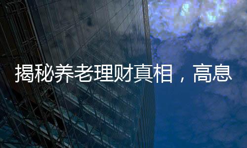 揭秘養(yǎng)老理財(cái)真相，高息保本承諾背后的謠言迷霧