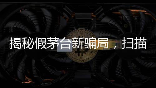 揭秘假茅臺(tái)新騙局，掃描二維碼竟顯示真品信息