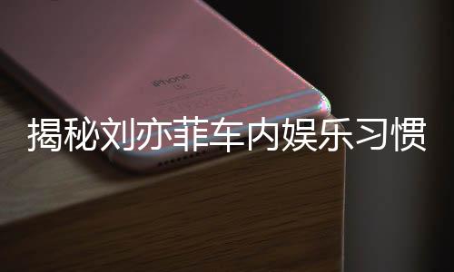 揭秘劉亦菲車內(nèi)娛樂習(xí)慣，熱愛聽碟片和電臺的音樂之旅
