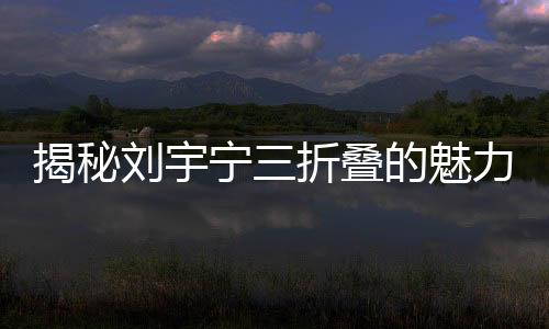 揭秘劉宇寧三折疊的魅力，如何折都有寧
