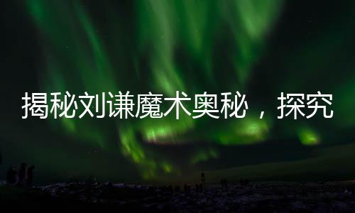 揭秘劉謙魔術(shù)奧秘，探究中國(guó)式花哨魔法的精髓