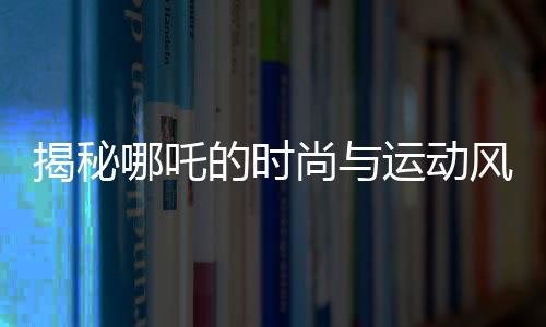 揭秘哪吒的時尚與運(yùn)動風(fēng)采，愛穿束腳褲的體育生