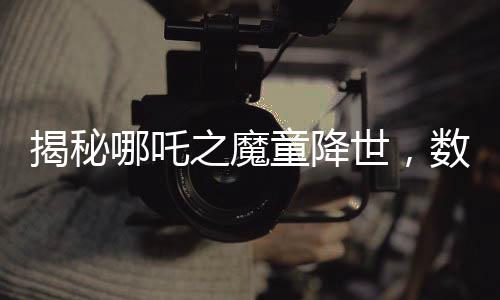 揭秘哪吒之魔童降世，數(shù)千人聲效錄下的哪吒2妖獸破鼎震撼上線