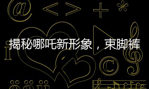 揭秘哪吒新形象，束腳褲下的熱血體育生