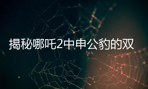 揭秘哪吒2中申公豹的雙重面孔，深度解析角色魅力與復雜性格