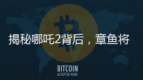 揭秘哪吒2背后，章魚將軍的自烤腕足之謎