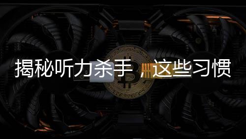 揭秘聽(tīng)力殺手，這些習(xí)慣真的會(huì)偷走你的聽(tīng)力