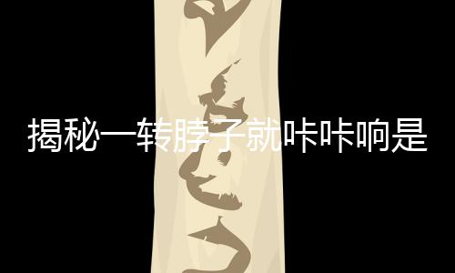 揭秘一轉脖子就咔咔響是得頸椎病？謠言！真相大白
