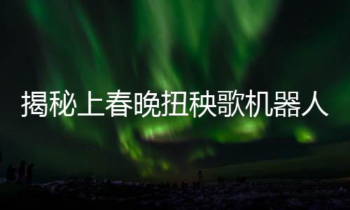 揭秘上春晚扭秧歌機(jī)器人背后公司