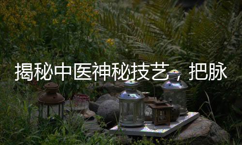 揭秘中醫(yī)神秘技藝，把脈把出傷心脈，探尋傳統(tǒng)醫(yī)學(xué)的魅力