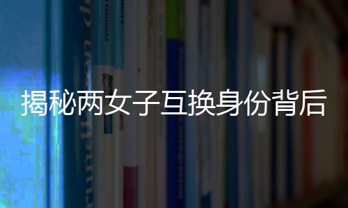 揭秘兩女子互換身份背后的故事，十九年隱匿與重逢
