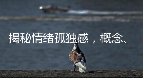 揭秘情緒孤獨(dú)感，概念、成因、表現(xiàn)與應(yīng)對(duì)之道