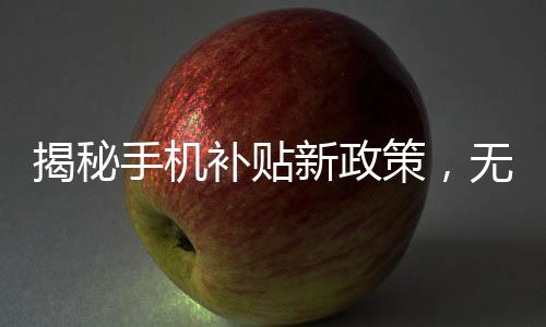 揭秘手機(jī)補(bǔ)貼新政策，無(wú)需交舊手機(jī)，更多實(shí)惠享不停