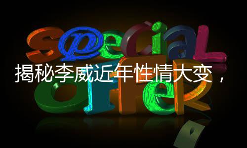 揭秘李威近年性情大變，圈內(nèi)好友透露其變化背后故事