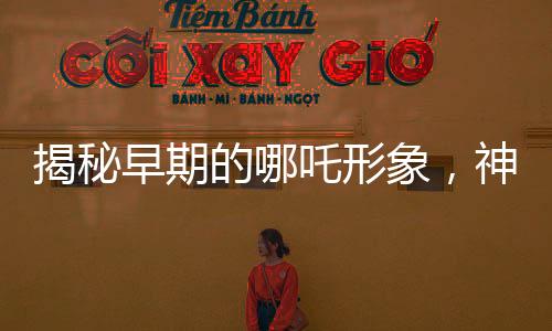 揭秘早期的哪吒形象，神秘傳說中的英雄形象演變史