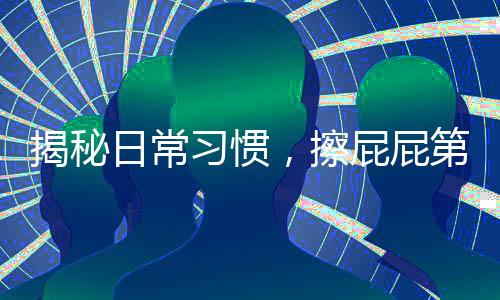 揭秘日常習慣，擦屁屁第一步，你真的做對了嗎？