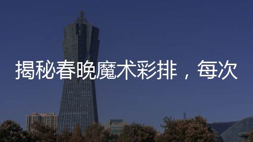 揭秘春晚魔術(shù)彩排，每次都不同，令人嘆為觀止的表演藝術(shù)