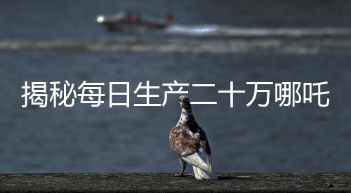 揭秘每日生產(chǎn)二十萬哪吒，產(chǎn)業(yè)奇跡背后的秘密揭秘
