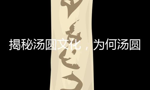 揭秘湯圓文化，為何湯圓要趁熱吃？