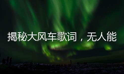 揭秘大風(fēng)車歌詞，無人能夠流暢誦讀的挑戰(zhàn)