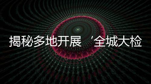 揭秘多地開展‘全城大檢查’，實(shí)為假新聞