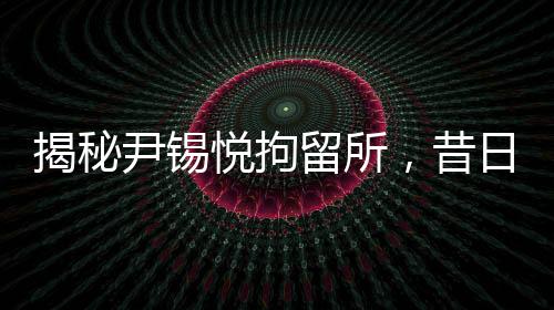 揭秘尹錫悅拘留所，昔日樸槿惠羈押地詳細(xì)探秘
