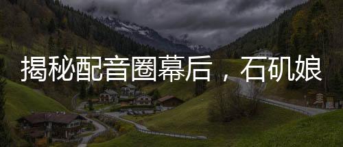 揭秘配音圈幕后，石磯娘娘的配音身份竟是公司行政