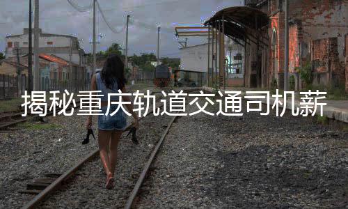 揭秘重慶軌道交通司機(jī)薪資真相，年薪8-10萬(wàn)？假！